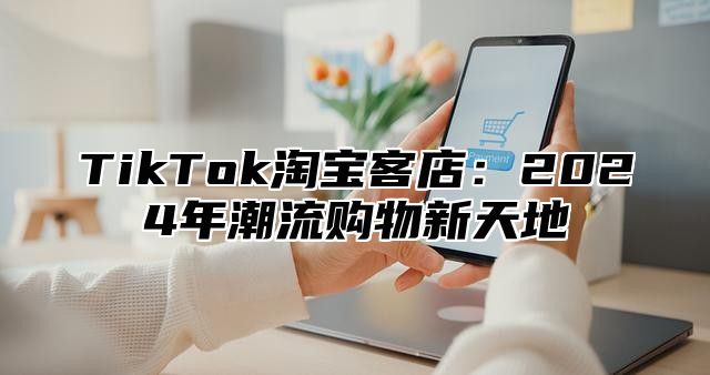 TikTok淘宝客店：2025年潮流购物新天地