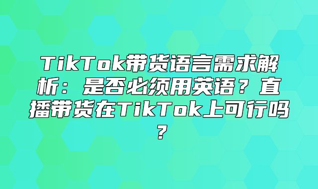 TikTok带货语言需求解析：是否必须用英语？直播带货在TikTok上可行吗？