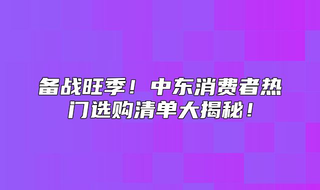 备战旺季！中东消费者热门选购清单大揭秘！
