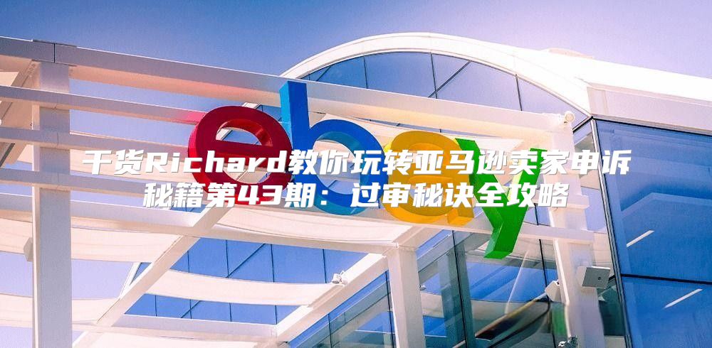 干货Richard教你玩转亚马逊卖家申诉秘籍第43期：过审秘诀全攻略