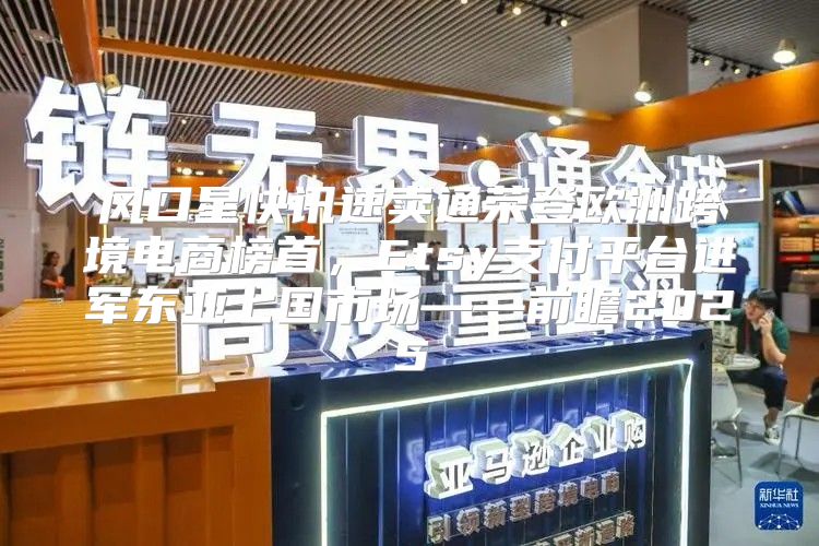 风口星快讯速卖通荣登欧洲跨境电商榜首，Etsy支付平台进军东亚七国市场——前瞻2025