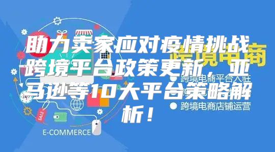 助力卖家应对疫情挑战跨境平台政策更新，亚马逊等10大平台策略解析！