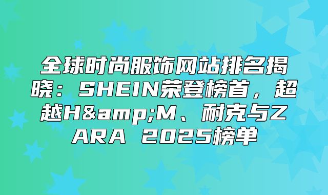 全球时尚服饰网站排名揭晓：SHEIN荣登榜首，超越H&amp;M、耐克与ZARA 2025榜单