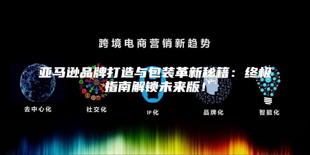 亚马逊品牌打造与包装革新秘籍：终极指南解锁未来版！
