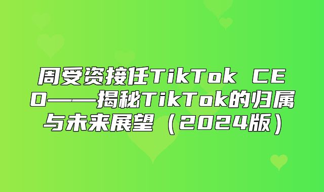 周受资接任TikTok CEO——揭秘TikTok的归属与未来展望2025版