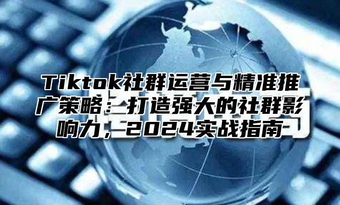Tiktok社群运营与精准推广策略：打造强大的社群影响力，2025实战指南