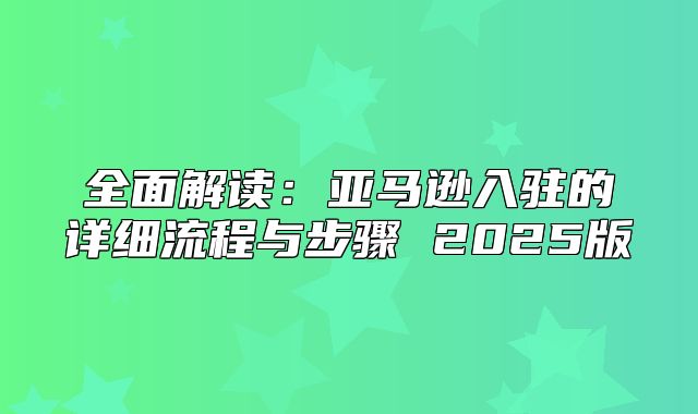 全面解读：亚马逊入驻的详细流程与步骤 2025版