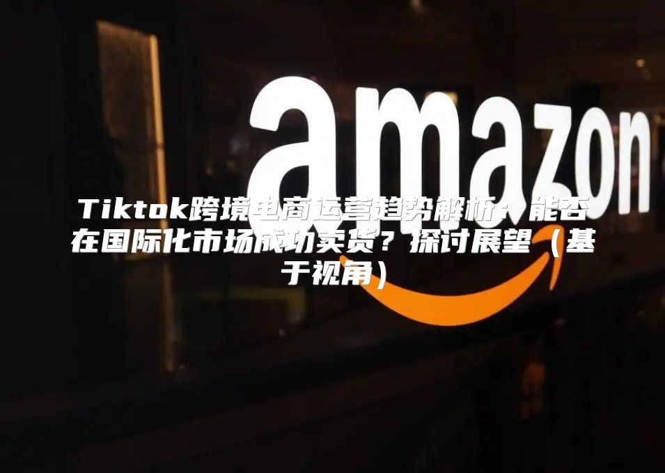 Tiktok跨境电商运营趋势解析：能否在国际化市场成功卖货？探讨展望基于视角