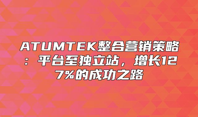ATUMTEK整合营销策略：平台至独立站，增长127%的成功之路