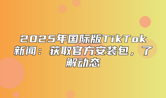 2025年国际版TikTok新闻：获取官方安装包，了解动态
