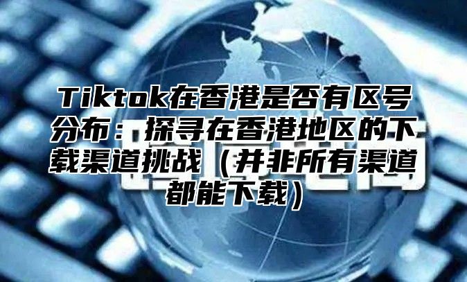Tiktok在香港是否有区号分布：探寻在香港地区的下载渠道挑战并非所有渠道都能下载