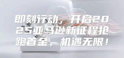 即刻行动，开启2025亚马逊新征程抢跑首金，机遇无限！
