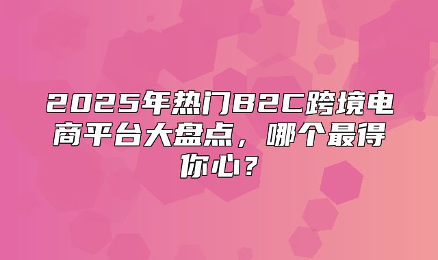 2025年热门B2C跨境电商平台大盘点，哪个最得你心？