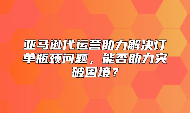 亚马逊代运营助力解决订单瓶颈问题，能否助力突破困境？
