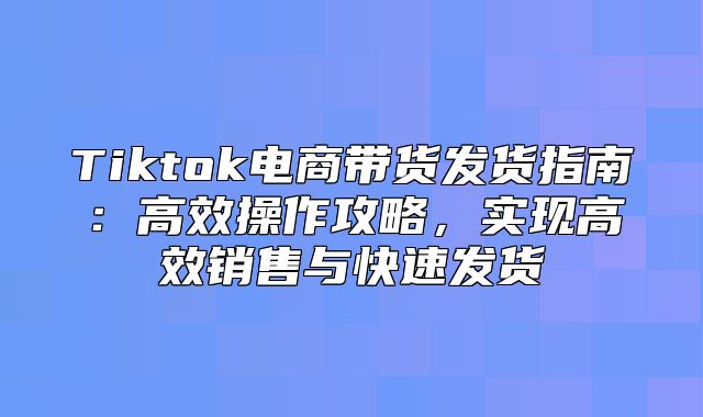 Tiktok电商带货发货指南：高效操作攻略，实现高效销售与快速发货