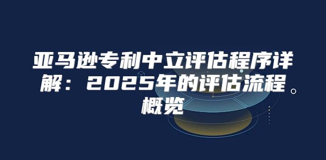 亚马逊专利中立评估程序详解：2025年的评估流程概览