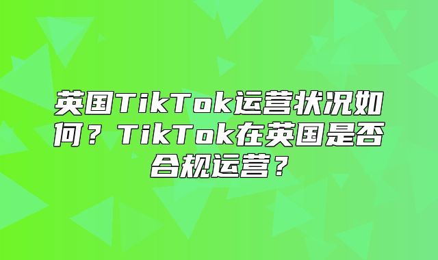 英国TikTok运营状况如何？TikTok在英国是否合规运营？