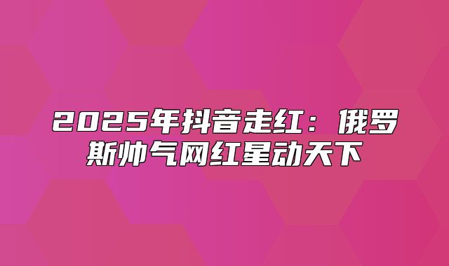2025年抖音走红：俄罗斯帅气网红星动天下