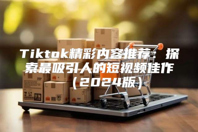 Tiktok精彩内容推荐：探索最吸引人的短视频佳作2025版