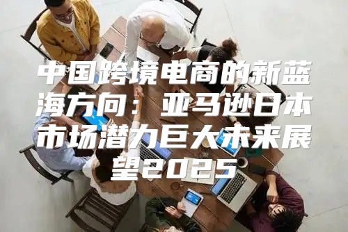 中国跨境电商的新蓝海方向：亚马逊日本市场潜力巨大未来展望2025