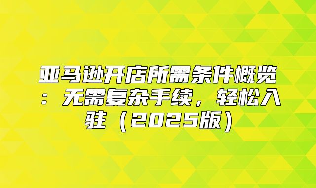 亚马逊开店所需条件概览：无需复杂手续，轻松入驻2025版