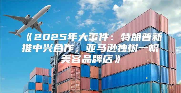 2025年大事件：特朗普新推中兴合作，亚马逊独树一帜美容品牌店