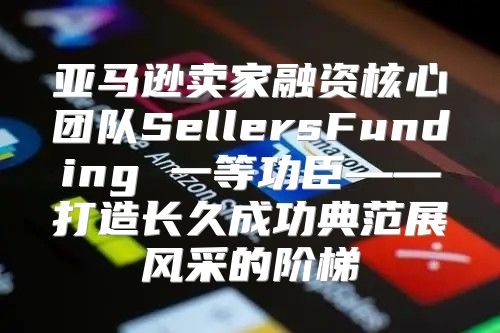 亚马逊卖家融资核心团队SellersFunding 一等功臣——打造长久成功典范展风采的阶梯