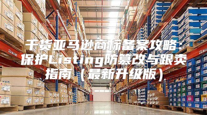 干货亚马逊商标备案攻略：保护Listing防篡改与跟卖指南最新升级版