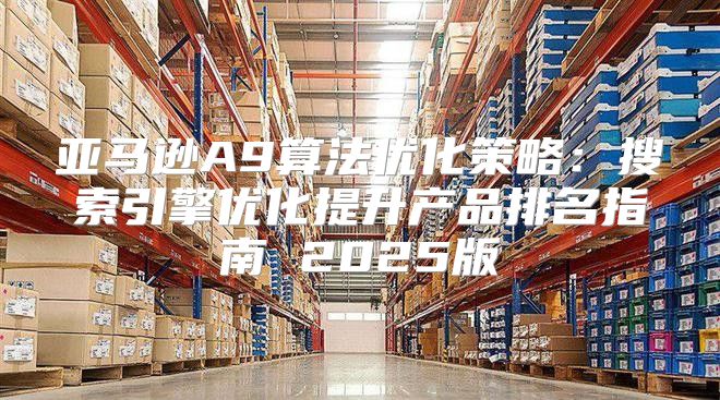亚马逊A9算法优化策略：搜索引擎优化提升产品排名指南 2025版