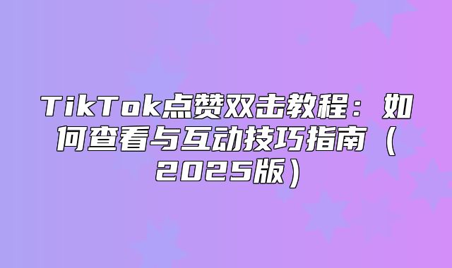 TikTok点赞双击教程：如何查看与互动技巧指南2025版