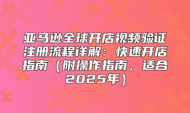 亚马逊全球开店视频验证注册流程详解：快速开店指南附操作指南，适合2025年