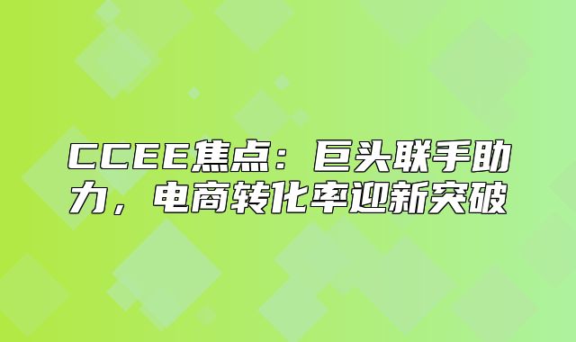 CCEE焦点：巨头联手助力，电商转化率迎新突破