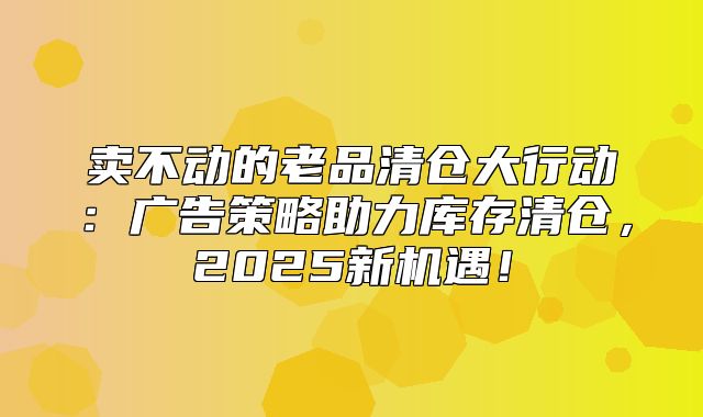 卖不动的老品清仓大行动：广告策略助力库存清仓，2025新机遇！