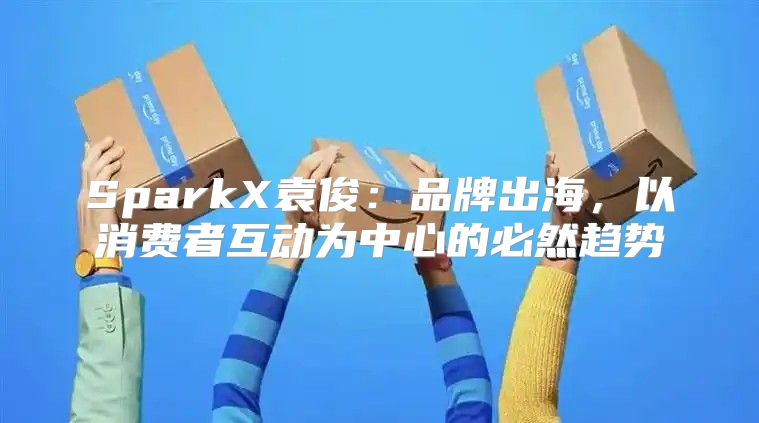 SparkX袁俊：品牌出海，以消费者互动为中心的必然趋势