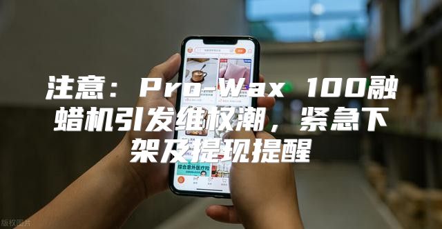 注意：Pro-Wax 100融蜡机引发维权潮，紧急下架及提现提醒