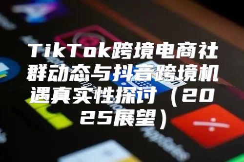 TikTok跨境电商社群动态与抖音跨境机遇真实性探讨2025展望