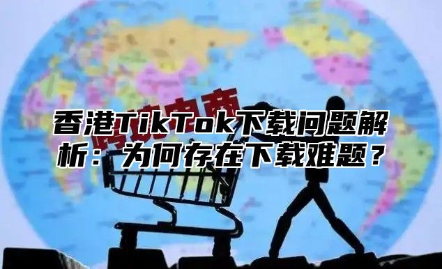 香港TikTok下载问题解析：为何存在下载难题？