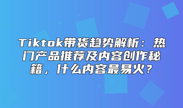 Tiktok带货趋势解析：热门产品推荐及内容创作秘籍，什么内容最易火？