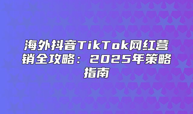 海外抖音TikTok网红营销全攻略：2025年策略指南