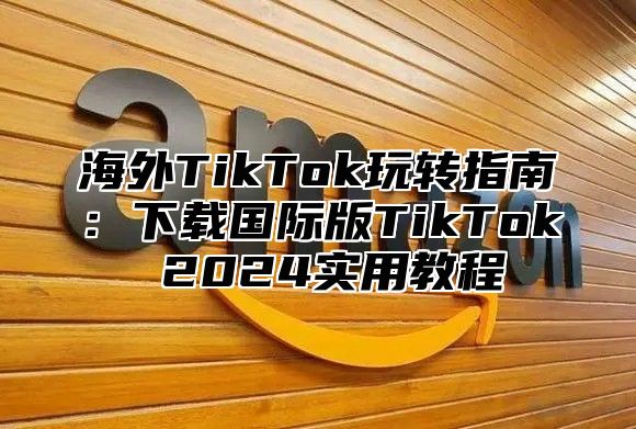 海外TikTok玩转指南：下载国际版TikTok 2025实用教程