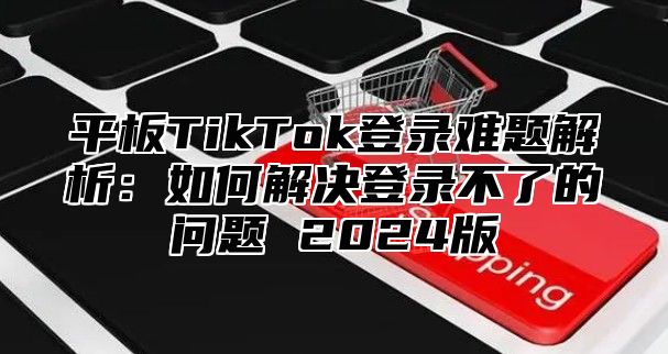 平板TikTok登录难题解析：如何解决登录不了的问题 2025版