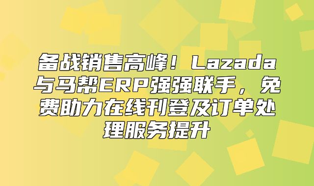 备战销售高峰！Lazada与马帮ERP强强联手，免费助力在线刊登及订单处理服务提升