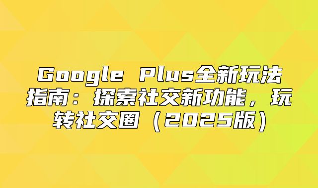 Google Plus全新玩法指南：探索社交新功能，玩转社交圈2025版