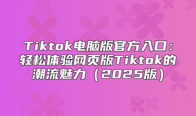Tiktok电脑版官方入口：轻松体验网页版Tiktok的潮流魅力2025版