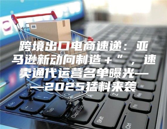 跨境出口电商速递：亚马逊新动向制造＋”，速卖通代运营名单曝光——2025猛料来袭