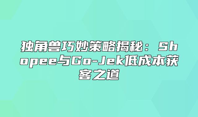 独角兽巧妙策略揭秘：Shopee与Go-Jek低成本获客之道