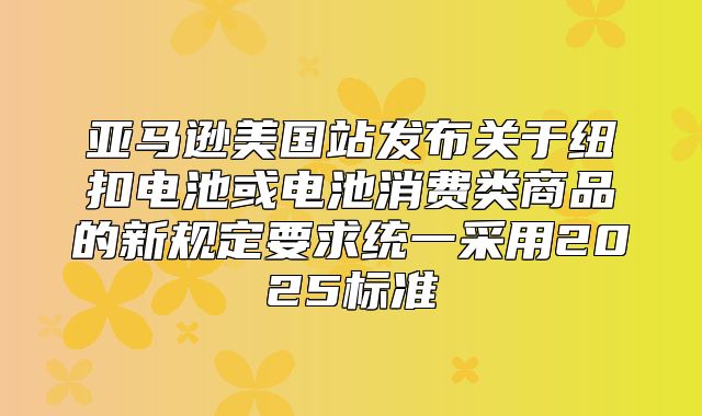 亚马逊美国站发布关于纽扣电池或电池消费类商品的新规定要求统一采用2025标准