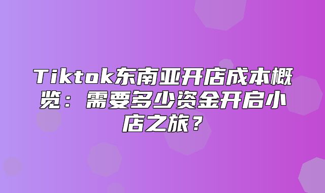 Tiktok东南亚开店成本概览：需要多少资金开启小店之旅？