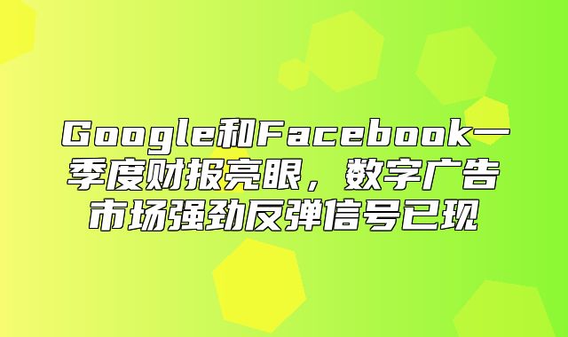 Google和Facebook一季度财报亮眼，数字广告市场强劲反弹信号已现