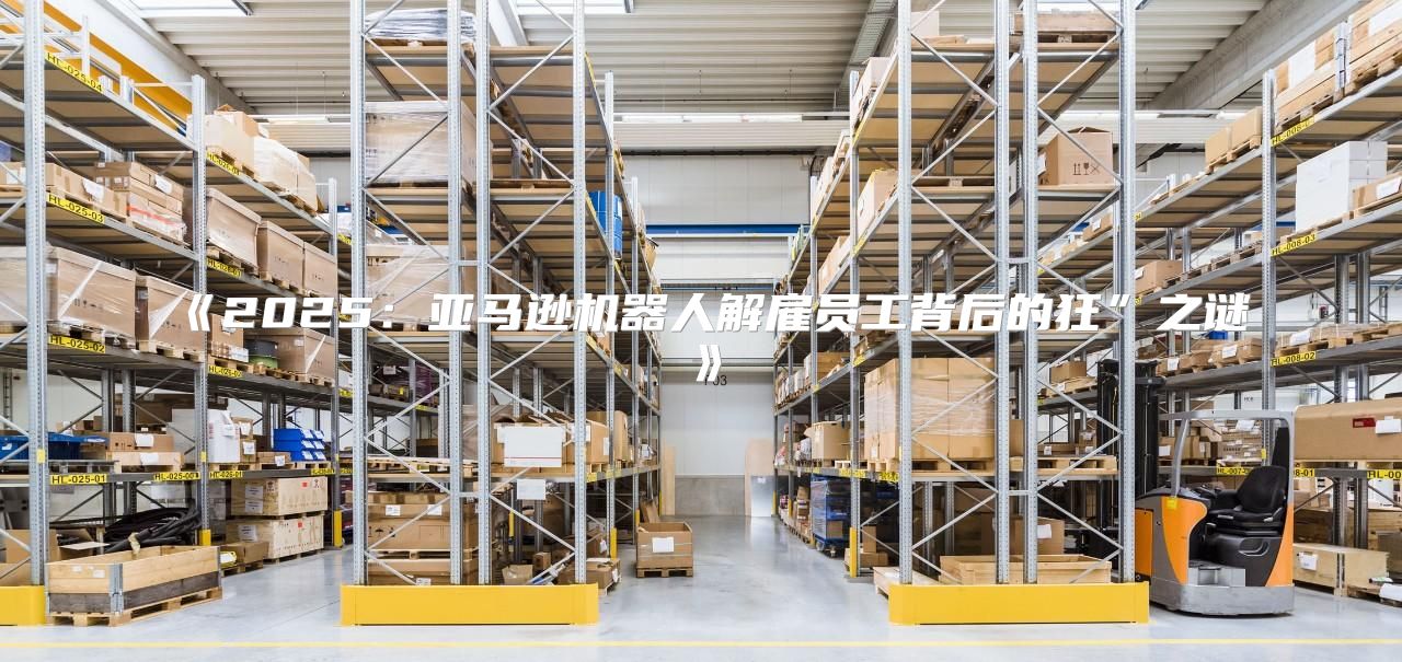 2025亚马逊机器人解雇员工背后的狂”之谜